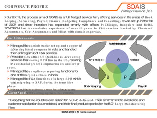 CORPORATE PROFILE SOATECH , the process arm of SOAIS is a full fledged service firm, offering services in the areas of  Book Keeping, Accounting, Payroll, Finance, Budgeting, Compliance and Consulting . It was set up in the fall of 2007 and since inception has expanded smartly with offices in  Chicago, Bangalore and Delhi . SOATECH has a  cumulative experience of over 50 years in F&A services backed by Chartered Accountants, Cost Accountants and MBAs with domain expertise .  ,[object Object],[object Object],[object Object],[object Object],[object Object],[object Object],[object Object],[object Object],[object Object],[object Object],[object Object],[object Object],[object Object],Client Speak “ Everything that we could've ever asked for,  SOAIS   delivered . Their commitment to excellence and customer satisfaction is unmatched, and their final product speaks for itself.”  – Large Manufacturing Firm Administration Payroll Book Keeping B Online A Overnight P 