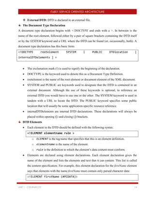 IT6801 SERVICE ORIENTED ARCHITECTURE
UNIT 1 - CSE/RMKCET 14
 External DTD: DTD is declared in an external file.
The Document Type Declaration
A document type declaration begins with <!DOCTYPE and ends with a >. In between is the
name of the root element, followed either by a pair of square brackets containing the DTD itself
or by the SYSTEM keyword and a URL where the DTD can be found (or, occasionally, both). A
document type declaration has this basic form:
<!DOCTYPE rootelement SYSTEM | PUBLIC DTDlocation [
internalDTDelements ] >
 The exclamation mark (!) is used to signify the beginning of the declaration.
 DOCTYPE is the keyword used to denote this as a Document Type Definition.
 rootelement is the name of the root element or document element of the XML document.
 SYSTEM and PUBLIC are keywords used to designate that the DTD is contained in an
external document. Although the use of these keywords is optional, to reference an
external DTD you would have to use one or the other. The SYSTEM keyword is used in
tandem with a URL to locate the DTD. The PUBLIC keyword specifies some public
location that will usually be some application-specific resource reference.
 internalDTDelements are internal DTD declarations. These declarations will always be
placed within opening ([) and closing (]) brackets.
DTD Elements
 Each element in the DTD should be defined with the following syntax:
<!ELEMENT elementname rule >
o ELEMENT is the tag name that specifies that this is an element definition.
o elementname is the name of the element.
o rule is the definition to which the element’s data content must conform.
 Elements are declared using element declarations. Each element declaration gives the
name of the element and lists the elements and text that it can contain. This list is called
the content specification. For example, this element declaration for the firstName element
says that elements with the name firstName must contain only parsed character data:
<!ELEMENT firstName (#PCDATA)>
 