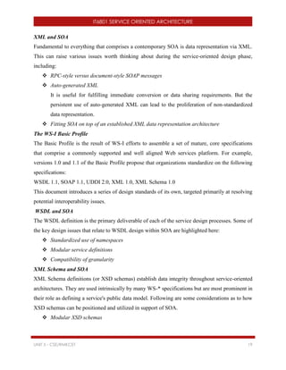 IT6801 SERVICE ORIENTED ARCHITECTURE
UNIT 5 - CSE/RMKCET 19
XML and SOA
Fundamental to everything that comprises a contemporary SOA is data representation via XML.
This can raise various issues worth thinking about during the service-oriented design phase,
including:
 RPC-style versus document-style SOAP messages
 Auto-generated XML
It is useful for fulfilling immediate conversion or data sharing requirements. But the
persistent use of auto-generated XML can lead to the proliferation of non-standardized
data representation.
 Fitting SOA on top of an established XML data representation architecture
The WS-I Basic Profile
The Basic Profile is the result of WS-I efforts to assemble a set of mature, core specifications
that comprise a commonly supported and well aligned Web services platform. For example,
versions 1.0 and 1.1 of the Basic Profile propose that organizations standardize on the following
specifications:
WSDL 1.1, SOAP 1.1, UDDI 2.0, XML 1.0, XML Schema 1.0
This document introduces a series of design standards of its own, targeted primarily at resolving
potential interoperability issues.
WSDL and SOA
The WSDL definition is the primary deliverable of each of the service design processes. Some of
the key design issues that relate to WSDL design within SOA are highlighted here:
 Standardized use of namespaces
 Modular service definitions
 Compatibility of granularity
XML Schema and SOA
XML Schema definitions (or XSD schemas) establish data integrity throughout service-oriented
architectures. They are used intrinsically by many WS-* specifications but are most prominent in
their role as defining a service's public data model. Following are some considerations as to how
XSD schemas can be positioned and utilized in support of SOA.
 Modular XSD schemas
 