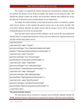 IT6801 SERVICE ORIENTED ARCHITECTURE
UNIT 5 - CSE/RMKCET 23
The contents of a partnerLink element represent the communication exchange between
two partners the process service being one partner and another service being the other. The
partnerLink element contains the myRole and partnerRole attributes that establish the service
provider role of the process service and the partner service respectively.
Put simply, the myRole attribute is used when the process service is invoked by a partner
client service, because in this situation the process service acts as the service provider. The
partnerRole attribute identifies the partner service that the process service will be invoking
(making the partner service the service provider).
Note that both myRole and partnerRole attributes can be used by the same partnerLink
element when it is expected that the process service will act as both service requestor and service
provider with the same partner service.
<partnerLinks>
<partnerLink name="client"
partnerLinkType="tns:TimesheetSubmissionType"
myRole="TimesheetSubmissionServiceProvider"/>
<partnerLink name="Invoice"
partnerLinkType="inv:InvoiceType"
partnerRole="InvoiceServiceProvider"/>
<partnerLink name="Timesheet"
partnerLinkType="tst:TimesheetType"
partnerRole="TimesheetServiceProvider"/>
<partnerLink name="Employee"
partnerLinkType="emp:EmployeeType"
partnerRole="EmployeeServiceProvider"/>
<partnerLink name="Notification"
partnerLinkType="not:NotificationType"
partnerRole="NotificationServiceProvider"/>
</partnerLinks>
The partnerLinkType element
For each partner service involved in a process, partnerLinkType elements identify the
WSDL portType elements referenced by the partnerLink elements within the process definition.
 