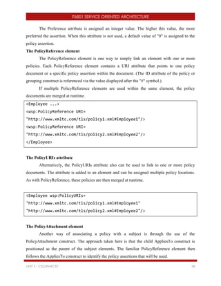 IT6801 SERVICE ORIENTED ARCHITECTURE
UNIT 5 - CSE/RMKCET 38
The Preference attribute is assigned an integer value. The higher this value, the more
preferred the assertion. When this attribute is not used, a default value of "0" is assigned to the
policy assertion.
The PolicyReference element
The PolicyReference element is one way to simply link an element with one or more
policies. Each PolicyReference element contains a URI attribute that points to one policy
document or a specific policy assertion within the document. (The ID attribute of the policy or
grouping construct is referenced via the value displayed after the "#" symbol.)
If multiple PolicyReference elements are used within the same element, the policy
documents are merged at runtime.
<Employee ...>
<wsp:PolicyReference URI=
"http://www.xmltc.com/tls/policy1.xml#Employee1"/>
<wsp:PolicyReference URI=
"http://www.xmltc.com/tls/policy2.xml#Employee2"/>
</Employee>
The PolicyURIs attribute
Alternatively, the PolicyURIs attribute also can be used to link to one or more policy
documents. The attribute is added to an element and can be assigned multiple policy locations.
As with PolicyReference, these policies are then merged at runtime.
<Employee wsp:PolicyURIs=
"http://www.xmltc.com/tls/policy1.xml#Employee1"
"http://www.xmltc.com/tls/policy2.xml#Employee2"/>
The PolicyAttachment element
Another way of associating a policy with a subject is through the use of the
PolicyAttachment construct. The approach taken here is that the child AppliesTo construct is
positioned as the parent of the subject elements. The familiar PolicyReference element then
follows the AppliesTo construct to identify the policy assertions that will be used.
 