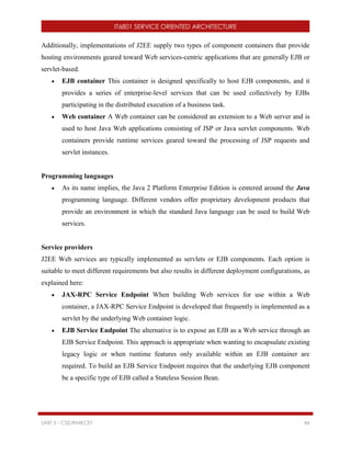 IT6801 SERVICE ORIENTED ARCHITECTURE
UNIT 5 - CSE/RMKCET 46
Additionally, implementations of J2EE supply two types of component containers that provide
hosting environments geared toward Web services-centric applications that are generally EJB or
servlet-based.
 EJB container This container is designed specifically to host EJB components, and it
provides a series of enterprise-level services that can be used collectively by EJBs
participating in the distributed execution of a business task.
 Web container A Web container can be considered an extension to a Web server and is
used to host Java Web applications consisting of JSP or Java servlet components. Web
containers provide runtime services geared toward the processing of JSP requests and
servlet instances.
Programming languages
 As its name implies, the Java 2 Platform Enterprise Edition is centered around the Java
programming language. Different vendors offer proprietary development products that
provide an environment in which the standard Java language can be used to build Web
services.
Service providers
J2EE Web services are typically implemented as servlets or EJB components. Each option is
suitable to meet different requirements but also results in different deployment configurations, as
explained here:
 JAX-RPC Service Endpoint When building Web services for use within a Web
container, a JAX-RPC Service Endpoint is developed that frequently is implemented as a
servlet by the underlying Web container logic.
 EJB Service Endpoint The alternative is to expose an EJB as a Web service through an
EJB Service Endpoint. This approach is appropriate when wanting to encapsulate existing
legacy logic or when runtime features only available within an EJB container are
required. To build an EJB Service Endpoint requires that the underlying EJB component
be a specific type of EJB called a Stateless Session Bean.
 