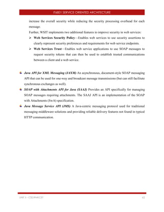 IT6801 SERVICE ORIENTED ARCHITECTURE
UNIT 5 - CSE/RMKCET 62
increase the overall security while reducing the security processing overhead for each
message.
Further, WSIT implements two additional features to improve security in web services:
 Web Services Security Policy—Enables web services to use security assertions to
clearly represent security preferences and requirements for web service endpoints.
 Web Services Trust—Enables web service applications to use SOAP messages to
request security tokens that can then be used to establish trusted communications
between a client and a web service.
Java API for XML Messaging (JAXM) An asynchronous, document-style SOAP messaging
API that can be used for one-way and broadcast message transmissions (but can still facilitate
synchronous exchanges as well).
SOAP with Attachments API for Java (SAAJ) Provides an API specifically for managing
SOAP messages requiring attachments. The SAAJ API is an implementation of the SOAP
with Attachments (SwA) specification.
Java Message Service API (JMS) A Java-centric messaging protocol used for traditional
messaging middleware solutions and providing reliable delivery features not found in typical
HTTP communication.
 