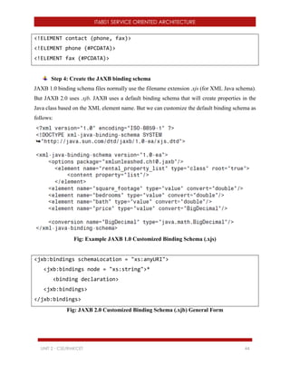 IT6801 SERVICE ORIENTED ARCHITECTURE
UNIT 2 - CSE/RMKCET 44
<!ELEMENT contact (phone, fax)>
<!ELEMENT phone (#PCDATA)>
<!ELEMENT fax (#PCDATA)>
Step 4: Create the JAXB binding schema
JAXB 1.0 binding schema files normally use the filename extension .xjs (for XML Java schema).
But JAXB 2.0 uses .xjb. JAXB uses a default binding schema that will create properties in the
Java class based on the XML element name. But we can customize the default binding schema as
follows:
Fig: Example JAXB 1.0 Customized Binding Schema (.xjs)
<jxb:bindings schemaLocation = "xs:anyURI">
<jxb:bindings node = "xs:string">*
<binding declaration>
<jxb:bindings>
</jxb:bindings>
Fig: JAXB 2.0 Customized Binding Schema (.xjb) General Form
 