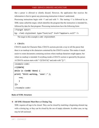 IT6801 SERVICE ORIENTED ARCHITECTURE
UNIT 1 - CSE/RMKCET 7
that a parser is allowed to silently discard. However, the application that receives the
information is free to ignore any processing instruction it doesn’t understand.
Processing instructions begin with <? and end with ?>. The starting <? is followed by an
XML name called the target, which identifies the program that the instruction is intended for,
followed by data for that program. Processing instructions have the following form:
<?target data?>
Eg: <?xml-stylesheet type=”text/xsl” href=”appUsers.xslt” ?>
The target in this example is xml-stylesheet.
 CDATA
CDATA stands for Character Data. CDATA sections provide a way to tell the parser that
there is no markup in the characters contained by the CDATA section. This makes it much
easier to create documents containing sections where markup characters might appear, but
where no markup is intended. Everything inside a CDATA section is ignored by the parser.
A CDATA section starts with "<![CDATA[" and ends with "]]>":
<example-code>
<![CDATA[
while (x <len&& !done) {
print( "Still working, 'zzzz'." );
++x;
}
]]>
</example-code>
Rules of XML Structure
All XML Elements Must Have a Closing Tag
XML requires all tags to be closed. They can be closed by matching a beginning element tag
with a closing tag, or they can be closed by the use of empty elements. In either case, no tag
may be left unclosed.
 