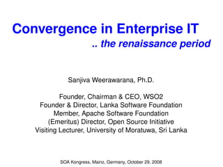 Convergence in Enterprise IT  .. the renaissance period Sanjiva Weerawarana, Ph.D. Founder, Chairman & CEO, WSO2 Founder & Director, Lanka Software Foundation Member, Apache Software Foundation (Emeritus) Director, Open Source Initiative Visiting Lecturer, University of Moratuwa, Sri Lanka SOA Kongress, Mainz, Germany, October 29, 2008 