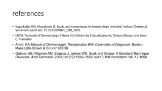 references
• Kayarkatte MN, Kharghoria G. Soaks and compresses in dermatology revisited. Indian J Dermatol
Venereol Leprol doi: 10.25259/IJDVL_580_2021
• IADVL Textbook of Dermatology E-Book 4th Edition by S.Sacchidanand, Chetan Oberai, and Arun
C. Inamadar
• Arndt KA Manual of Dermatologic Therapeutics With Essentials of Diagnosis Boston,
Mass Little Brown & Co Inc1989;56
• Gutman AB, Kligman AM, Sciacca J, James WD. Soak and Smear: A Standard Technique
Revisited. Arch Dermatol. 2005;141(12):1556–1559. doi:10.1001/archderm.141.12.1556
 