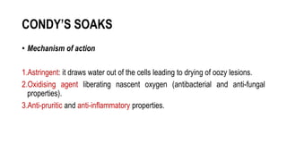 CONDY’S SOAKS
• Mechanism of action
1.Astringent: it draws water out of the cells leading to drying of oozy lesions.
2.Oxidising agent liberating nascent oxygen (antibacterial and anti-fungal
properties).
3.Anti-pruritic and anti-inflammatory properties.
 