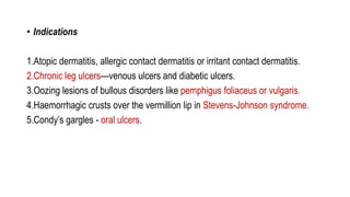 • Indications
1.Atopic dermatitis, allergic contact dermatitis or irritant contact dermatitis.
2.Chronic leg ulcers—venous ulcers and diabetic ulcers.
3.Oozing lesions of bullous disorders like pemphigus foliaceus or vulgaris.
4.Haemorrhagic crusts over the vermillion lip in Stevens-Johnson syndrome.
5.Condy’s gargles - oral ulcers.
 