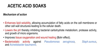 ACETIC ACID SOAKS
Mechanism of action
• Enhances lipid solubility, allowing accumulation of fatty acids on the cell membrane or
other cell wall structures leading to the cellular death.
• Lowers the pH thereby inhibiting bacterial carbohydrate metabolism, protease activity,
and growth of micro organisms.
• Improves tissue oxygenation and wound healing (Bohr effect).
• Bacteriostatic activity against Pseudomonas aeruginosa, Staph.aureus,
and Acinetobacter baumannii.
 