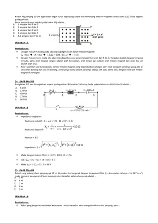 Kawat PQ panjang 50 cm digerakkan tegak lurus sepanjang kawat AB memotong medan magnetik serba sama 0,02 Tesla seperti
  pada gambar :
  Besar dan arah arus induksi pada kawat PQ adalah ...
A. 1 ampere dari P ke Q
B. 1 ampere dari Q ke P
C. 4 ampere dari P ke Q
D. 4 ampere dari Q ke P
E. 4,8 ampere dari P ke Q

 JAWABAN : A

 Pembahasan :
   Dengan Hukum Faraday pada kawat yang digerakkan dalam medan magnet :
     εIN = BLv  i.R = BLv  i . 0,02 = 0,02 . 0,5 . 2  i = 1 A
   Dengan Hukum Lenz, maka kita akan mendapatkan arus yang mengalir berarah dari P ke Q. Terapkan kaidah tangan kiri yang
     terbuka, yaitu arah telapak tangan adalah arah kecepatan, arah empat jari adalah arah medan magnet dan arah ibu jari
     adalah arah arus.
   Note : gambar soal kurang baik, karena medan magnet yang digambarkan sebagai ‘dot’ tidak seragam jaraknya yang ada di
     sisi kanan batang dan sisi kiri batang, seharusnya sama dalam jaraknya setiap titik satu sama lain, dengan kata lain medan
     magnetik homogen.


 34. UN-08-34A-30B
 Rangkaian RLC seri dirangkaikan seperti pada gambar! Bila saklar S ditutup, beda potensial antara titik B dan D adalah ...
 A. 6 Volt
 B. 12 Volt                         R=8            L = 32 m H           C = 800 µ F
 C. 48 Volt                         Ω
                              A                 B             C                  D
 D. 72 Volt
 E. 96 Volt


 JAWABAN : E
                                                 S            ε = 120 V/125 rad.s-1
 Pembahasan :
   Impedansi rangkaian :
           Reaktansi induktif : XL = ω.L = 125 . 32 x 10-3 = 4 Ω


           Reaktansi Kapasitif :


           Resistor = 8 Ω



           Impedansi = Z =


      Maka dengan Hukum Ohm : i = V/Z = 120 / 10 = 12 A
      Jadi : ZBD = |XL – XC| = |4 – 10| = 6 Ω
      Maka VBD = i . ZBD = 12 . 6 = 96 V

  35. UN-08-35A-40B
  Roket yang sedang diam panjangnya 10 m. Jika roket itu bergerak dengan kecepatan 0,8 c (c = kecepatan cahaya = 3 x 10 8 m.s-1),
  maka menurut pengamat di bumi panjang roket tersebut selama bergerak adalah ...
 A. 5 m
 B. 6 m
 C. 7 m
 D. 8 m
 E. 9 m


 JAWABAN : B

 Pembahasan :
   Roket yang bergerak mendekati kecepatan cahaya tersebut akan mengalami kontraksi panjang, yaitu :
 