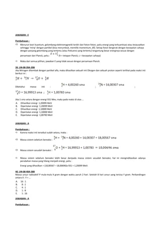 JAWABAN : E

Pembahasan :
 Menurut teori kuantum, gelombang elektromagnetik terdiri dari foton-foton, yaitu energi yang terkuantisasi atau terpusatkan
     sehingga ‘mirip’ dengan partikel (bisa menumbuk, memiliki momentum, dll). Setiap foton bergerak dengan kecepatan cahaya
     dengan panjang gelombang yang tertentu (atau frekuensi yang tertentu) tergantung besar energinya sesuai dengan

     persamaan dari Planck, yaitu :        (h = tetapan Planck, c = kecepatan cahaya)

    Maka dari semua pilihan, jawaban E yang tidak sesuai dengan persamaan Planck.

39. UN-08-39A-39B
Jika Nitrogen ditembak dengan partikel alfa, maka dihasilkan sebuah inti Oksigen dan sebuah proton seperti terlihat pada reaksi inti
berikut ini :




Diketahui      massa      inti        :                                         ;                                       ;




Jika 1 sma setara dengan energi 931 Mev, maka pada reaksi di atas ...
A. Dihasilkan energi 1,20099 MeV
B. Diperlukan energi 1,20099 MeV
C. Dihasilkan energi 1,10000 MeV
D. Diperlukan energi 1,10000 MeV
E. Diperlukan energi 1,00783 MeV


JAWABAN : A

Pembahasan :
 Karena reaksi inti tersebut sudah setara, maka :

 Massa sistem sebelum bereaksi :


 Massa sistem sesudah bereaksi :

    Massa sistem sebelum bereaksi lebih besar daripada massa sistem sesudah bereaksi, hal ini mengindikasikan adanya
     perubahan massa yang hilang menjadi energi, yaitu :
     Energi yang dihasilkan = (18,00567 – 18,00696)x 931 = 1,20099 MeV.

40. UN-08-40A-38B
Massa unsur radioaktif P mula-mula X gram dengan waktu paruh 2 hari. Setelah 8 hari unsur yang tersisa Y gram. Perbandingan
antara X : Y = ...
A.   16 : 1
B.    8:1
C.    4:1
D.    1:8
E.    1 : 16

JAWABAN : A

Pembahasan :
 