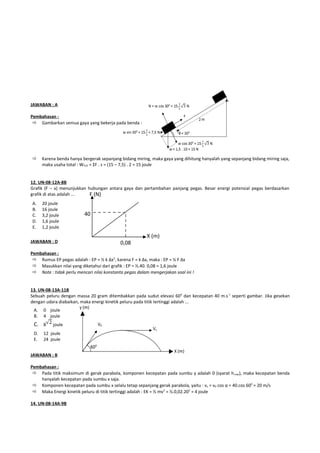 JAWABAN : A

Pembahasan :
  Gambarkan semua gaya yang bekerja pada benda :




     Karena benda hanya bergerak sepanjang bidang miring, maka gaya yang dihitung hanyalah yang sepanjang bidang miring saja,
      maka usaha total : WTOT = ΣF . s = (15 – 7,5) . 2 = 15 joule


12. UN-08-12A-8B
Grafik (F – x) menunjukkan hubungan antara gaya dan pertambahan panjang pegas. Besar energi potensial pegas berdasarkan
grafik di atas adalah ...   F (N)
A.    20 joule
B.    16 joule
C.    3,2 joule           40
D.    1,6 joule
E.    1,2 joule
                                                        X (m)
JAWABAN : D                                 0,08
Pembahasan :
  Rumus EP pegas adalah : EP = ½ k Δx2, karena F = k Δx, maka : EP = ½ F Δx
  Masukkan nilai yang diketahui dari grafik : EP = ½.40. 0,08 = 1,6 joule
  Note : tidak perlu mencari nilai konstanta pegas dalam mengerjakan soal ini !


13. UN-08-13A-11B
Sebuah peluru dengan massa 20 gram ditembakkan pada sudut elevasi 60 0 dan kecepatan 40 m.s-1 seperti gambar. Jika gesekan
dengan udara diabaikan, maka energi kinetik peluru pada titik tertinggi adalah ...
 A.   0 joule
 B.   4 joule
 C. 8      joule
 D.   12 joule
 E.   24 joule


JAWABAN : B

Pembahasan :
  Pada titik maksimum di gerak parabola, komponen kecepatan pada sumbu y adalah 0 (syarat h max), maka kecepatan benda
    hanyalah kecepatan pada sumbu x saja.
  Komponen kecepatan pada sumbu x selalu tetap sepanjang gerak parabola, yaitu : vx = v0 cos α = 40.cos 600 = 20 m/s
  Maka Energi kinetik peluru di titik tertinggi adalah : EK = ½ mv 2 = ½.0,02.202 = 4 joule

14. UN-08-14A-9B
 