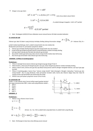 Dengan rumus gas ideal :

                                                                                 ; Suhu harus dalam satuan Kelvin



                                                                           ; NA adalah bilangan Avogadro = 6,02 x 1023 partikel




                                            = 0,72.10        partikel
                                                        23




    Note : Pembagian 6,02/8,314 harus dilakukan secara manual karena UN tidak memakai kalkulator

19. UN-08-19A-16B

Tekanan gas ideal di dalam ruang tertutup terhadap dinding tabung dirumuskan sebagai                      ; (P = tekanan (Pa); N =

jumlah molekul (partikel) gas; dan EK adalah energi kinetik rata-rata molekul (J)].
Berdasarkan persamaan ini, pernyataan yang benar adalah ...
 A. Tekanan gas terhadap dinding bergantung pada energi kinetik rata-rata molekul
 B. Energi kinetik gas bergantung pada tekanan yang ditimbulkan molekul terhadap dinding
 C. Suhu gas dalam tabung akan berubah jika tekanan gas berubah
 D. Jika jumlah molekul gas berkurang maka volume energi kinetik molekul akan berkurang
 E. Jika volume gas bertambah maka tekanan gas akan berkurang

JAWABAN : E (Pilihan D membingungkan)

Pembahasan :
  Pilihan A setengah benar,karena tekanan gas bergantung juga dengan N dan V
  Pilihan B keliru, seharusnya EK bergantung dari suhu gas, bukan bergantung tekanan molekul terhadap dinding
  Pilihan C belum tentu, karena suhu gas bisa saja dibuat tetap (proses isoterm) dengan mengubah tekanan, asal saja V gas juga
    berubah
  Pilihan D membingungkan, karena frase “volume energi kinetik” tidak dimengerti. Mungkin maksudnya “volume gas dan
    energi kinetik”. Jika ini yang dimaksud, maka pernyataan tersebut salah, karena jika tekanan dijaga tetap dan maka EK
    maupun N bisa saja bertambah atau berkurang atau tetap
  Pilihah E baru pernyataan yang benar sesuai rumus di atas.

20. UN-08-20A-17B
Grafik P –V dari sebuah mesin Carnot terlihat seperti gambar berikut!
Jika mesin menyerap kalor 800 J, maka usaha yang dilakukan adalah ...
A. 105,5 J
B. 252,6 J
C. 336,6 J
D. 466,7 J
E. 636,7 J
JAWABAN : D

Pembahasan :
  Melalui rumus efisiensi mesin Carnot :




                           dimana : Q1 = Q2 + W, Q1 adalah kalor yang diperlukan, Q2 adalah kalor yang dibuang




    Note : Perhitungan di atas harus bisa dihitung secara manual
 