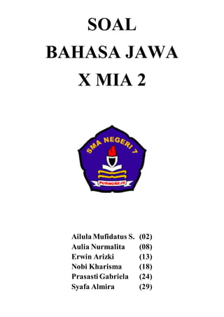 SOAL 
BAHASA JAWA 
X MIA 2 
Ailula Mufidatus S. (02) 
Aulia Nurmalita (08) 
Erwin Arizki (13) 
Nobi Kharisma (18) 
Prasasti Gabriela (24) 
Syafa Almira (29) 
 