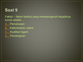 Faktor – faktor berikut yang mempengaruhi terjadinya 
korosi adalah ... 
A. Pemanasan 
B. Kelembaban udara 
C. Kualitas logam 
D. Pendinginan 
 