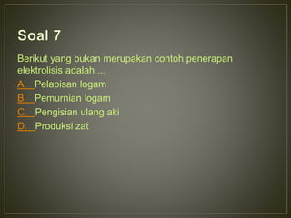 Berikut yang bukan merupakan contoh penerapan 
elektrolisis adalah ... 
A. Pelapisan logam 
B. Pemurnian logam 
C. Pengisian ulang aki 
D. Produksi zat 
 