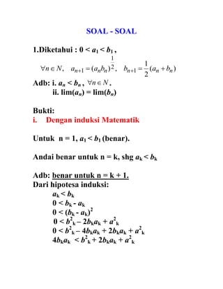 SOAL - SOAL
1.Diketahui : 0 < a < b ,
)(
2
1
,)(, 1
2
1
1 nnnnnn babbaaNn  
Adb: i. an < bn , Nn .
ii. lim(an) = lim(bn)
Bukti:
i. Dengan induksi Matematik
Untuk n = 1, a < b (benar).
Andai benar untuk n = k, shg ak < bk
Adb: benar untuk n = k + 1.
Dari hipotesa induksi:
ak < bk
< bk - ak
< (bk - ak)
< b k – bkak + a k
< b k – bkak bkak + a k
bkak < b k bkak + a k
 