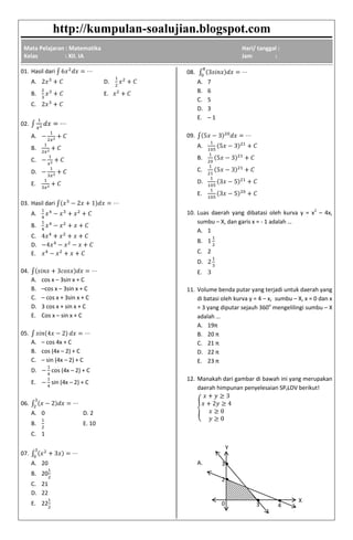 http://kumpulan-soalujian.blogspot.com
Mata Pelajaran : Matematika
Kelas : XII. IA
Hari/ tanggal :
Jam :
01. Hasil dari
A. D.
B. E.
C.
02.
A.
B.
C.
D.
E.
03. Hasil dari
A.
B.
C.
D.
E.
04.
A. cos x – 3sin x + C
B. –cos x – 3sin x + C
C. – cos x + 3sin x + C
D. 3 cos x + sin x + C
E. Cos x – sin x + C
05.
A. – cos 4x + C
B. cos (4x – 2) + C
C. – sin (4x – 2) + C
D. cos (4x – 2) + C
E. sin (4x – 2) + C
06.
A. 0 D. 2
B. E. 10
C. 1
07.
A. 20
B. 20
C. 21
D. 22
E. 22
08.
A. 7
B. 6
C. 5
D. 3
E. – 1
09.
A.
B.
C.
D.
E.
10. Luas daerah yang dibatasi oleh kurva y = x2
– 4x,
sumbu – X, dan garis x = - 1 adalah …
A. 1
B.
C. 2
D.
E.
11. Volume benda putar yang terjadi untuk daerah yang
di batasi oleh kurva y = 4 – x, sumbu – X, x = 0 dan x
= 3 yang diputar sejauh 360o
mengelilingi sumbu – X
adalah …
A. 19π
B. 20 π
C. 21 π
D. 22 π
E. 23 π
12. Manakah dari gambar di bawah ini yang merupakan
daerah himpunan penyelesaian SPtLDV berikut!
A.
X
Y
2
3
3 4
● ●
●
●
0
 