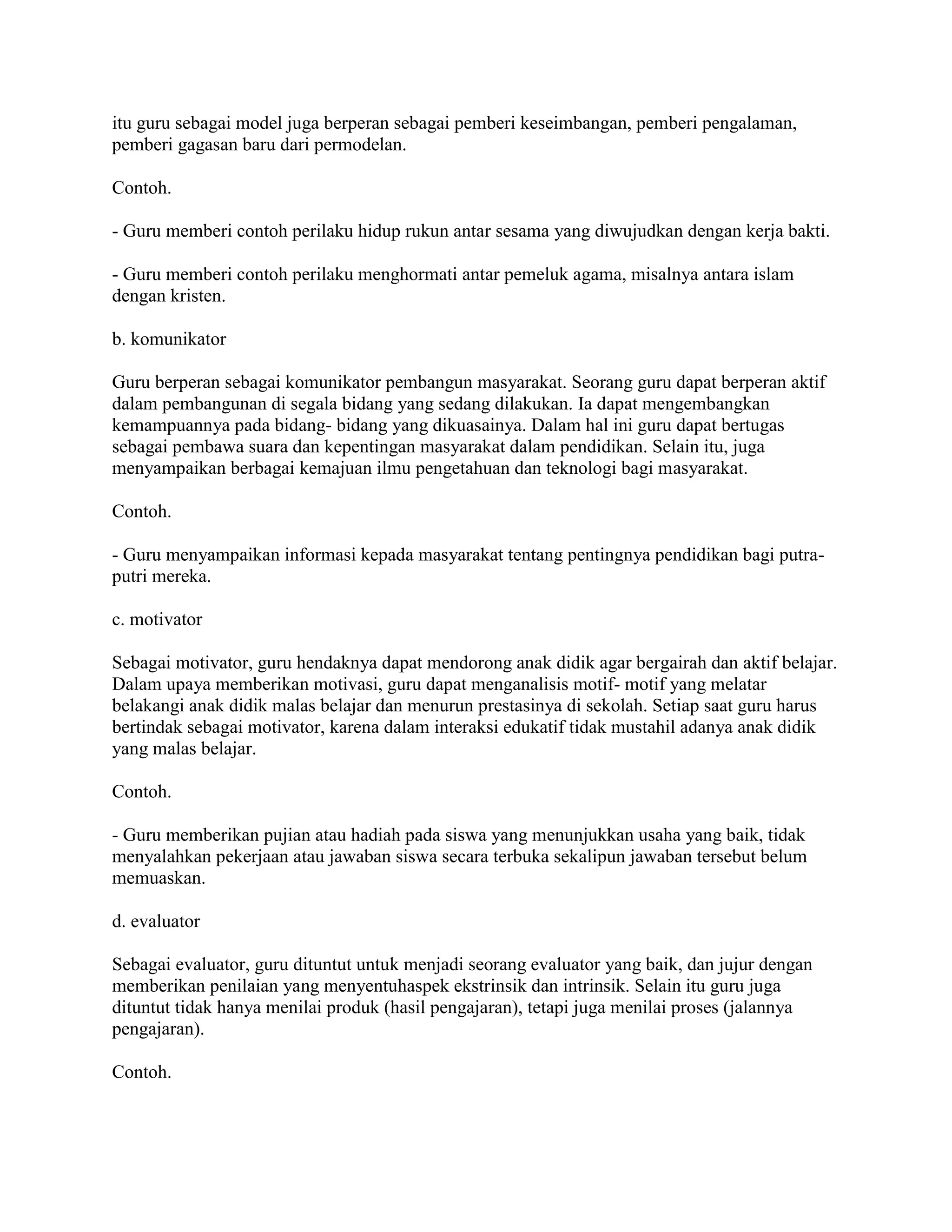itu guru sebagai model juga berperan sebagai pemberi keseimbangan, pemberi pengalaman,
pemberi gagasan baru dari permodelan.
Contoh.
- Guru memberi contoh perilaku hidup rukun antar sesama yang diwujudkan dengan kerja bakti.
- Guru memberi contoh perilaku menghormati antar pemeluk agama, misalnya antara islam
dengan kristen.
b. komunikator
Guru berperan sebagai komunikator pembangun masyarakat. Seorang guru dapat berperan aktif
dalam pembangunan di segala bidang yang sedang dilakukan. Ia dapat mengembangkan
kemampuannya pada bidang- bidang yang dikuasainya. Dalam hal ini guru dapat bertugas
sebagai pembawa suara dan kepentingan masyarakat dalam pendidikan. Selain itu, juga
menyampaikan berbagai kemajuan ilmu pengetahuan dan teknologi bagi masyarakat.
Contoh.
- Guru menyampaikan informasi kepada masyarakat tentang pentingnya pendidikan bagi putra-
putri mereka.
c. motivator
Sebagai motivator, guru hendaknya dapat mendorong anak didik agar bergairah dan aktif belajar.
Dalam upaya memberikan motivasi, guru dapat menganalisis motif- motif yang melatar
belakangi anak didik malas belajar dan menurun prestasinya di sekolah. Setiap saat guru harus
bertindak sebagai motivator, karena dalam interaksi edukatif tidak mustahil adanya anak didik
yang malas belajar.
Contoh.
- Guru memberikan pujian atau hadiah pada siswa yang menunjukkan usaha yang baik, tidak
menyalahkan pekerjaan atau jawaban siswa secara terbuka sekalipun jawaban tersebut belum
memuaskan.
d. evaluator
Sebagai evaluator, guru dituntut untuk menjadi seorang evaluator yang baik, dan jujur dengan
memberikan penilaian yang menyentuhaspek ekstrinsik dan intrinsik. Selain itu guru juga
dituntut tidak hanya menilai produk (hasil pengajaran), tetapi juga menilai proses (jalannya
pengajaran).
Contoh.
 