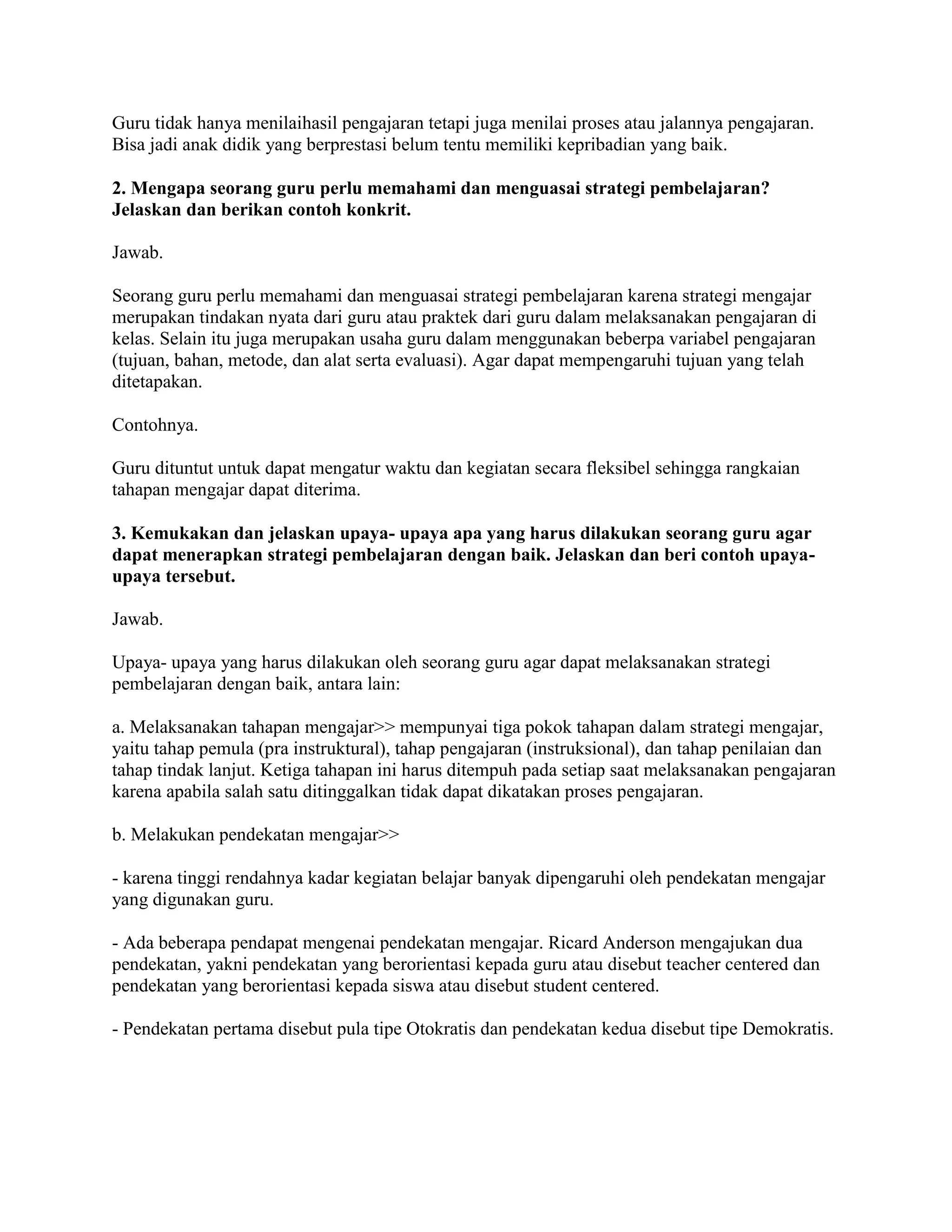 Guru tidak hanya menilaihasil pengajaran tetapi juga menilai proses atau jalannya pengajaran.
Bisa jadi anak didik yang berprestasi belum tentu memiliki kepribadian yang baik.
2. Mengapa seorang guru perlu memahami dan menguasai strategi pembelajaran?
Jelaskan dan berikan contoh konkrit.
Jawab.
Seorang guru perlu memahami dan menguasai strategi pembelajaran karena strategi mengajar
merupakan tindakan nyata dari guru atau praktek dari guru dalam melaksanakan pengajaran di
kelas. Selain itu juga merupakan usaha guru dalam menggunakan beberpa variabel pengajaran
(tujuan, bahan, metode, dan alat serta evaluasi). Agar dapat mempengaruhi tujuan yang telah
ditetapakan.
Contohnya.
Guru dituntut untuk dapat mengatur waktu dan kegiatan secara fleksibel sehingga rangkaian
tahapan mengajar dapat diterima.
3. Kemukakan dan jelaskan upaya- upaya apa yang harus dilakukan seorang guru agar
dapat menerapkan strategi pembelajaran dengan baik. Jelaskan dan beri contoh upaya-
upaya tersebut.
Jawab.
Upaya- upaya yang harus dilakukan oleh seorang guru agar dapat melaksanakan strategi
pembelajaran dengan baik, antara lain:
a. Melaksanakan tahapan mengajar>> mempunyai tiga pokok tahapan dalam strategi mengajar,
yaitu tahap pemula (pra instruktural), tahap pengajaran (instruksional), dan tahap penilaian dan
tahap tindak lanjut. Ketiga tahapan ini harus ditempuh pada setiap saat melaksanakan pengajaran
karena apabila salah satu ditinggalkan tidak dapat dikatakan proses pengajaran.
b. Melakukan pendekatan mengajar>>
- karena tinggi rendahnya kadar kegiatan belajar banyak dipengaruhi oleh pendekatan mengajar
yang digunakan guru.
- Ada beberapa pendapat mengenai pendekatan mengajar. Ricard Anderson mengajukan dua
pendekatan, yakni pendekatan yang berorientasi kepada guru atau disebut teacher centered dan
pendekatan yang berorientasi kepada siswa atau disebut student centered.
- Pendekatan pertama disebut pula tipe Otokratis dan pendekatan kedua disebut tipe Demokratis.
 