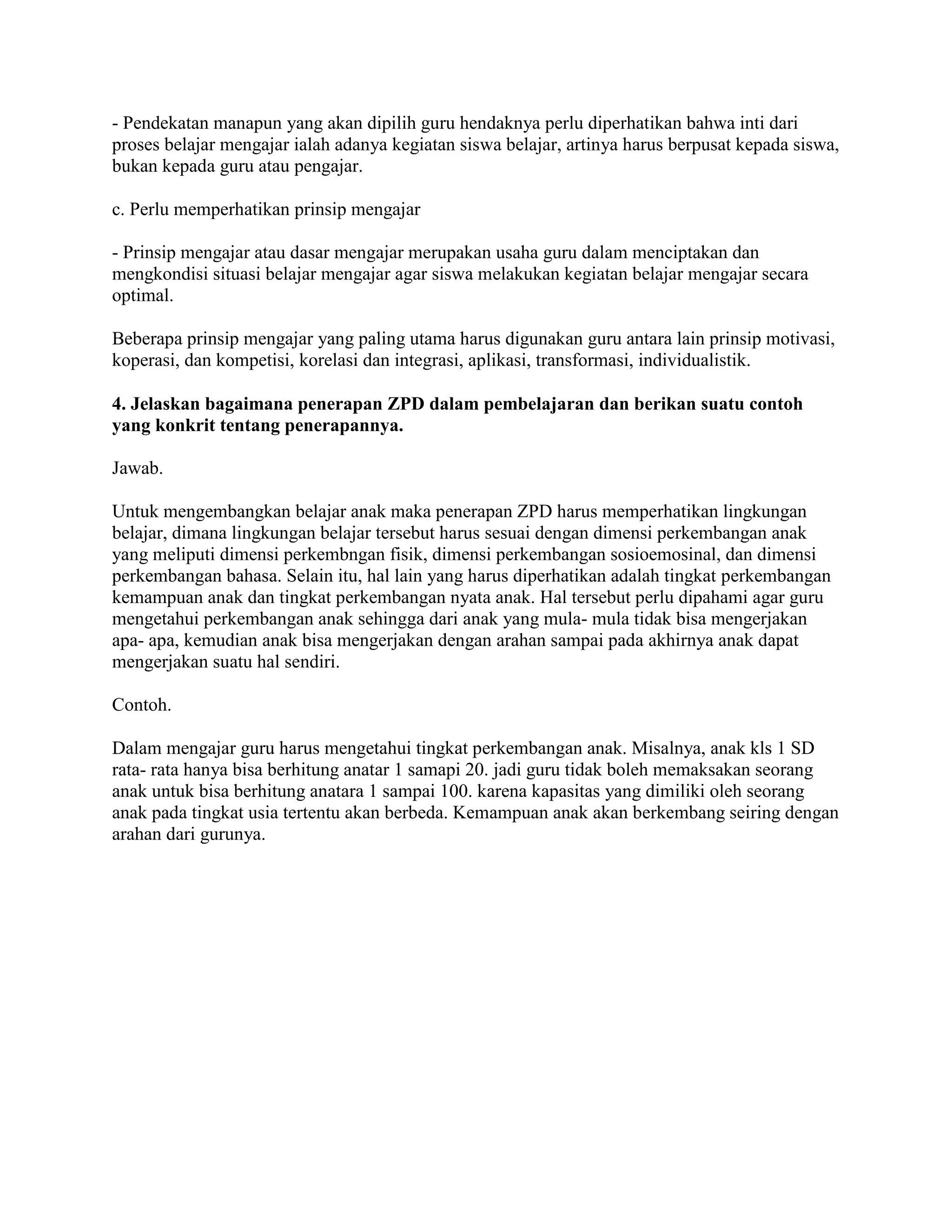 - Pendekatan manapun yang akan dipilih guru hendaknya perlu diperhatikan bahwa inti dari
proses belajar mengajar ialah adanya kegiatan siswa belajar, artinya harus berpusat kepada siswa,
bukan kepada guru atau pengajar.
c. Perlu memperhatikan prinsip mengajar
- Prinsip mengajar atau dasar mengajar merupakan usaha guru dalam menciptakan dan
mengkondisi situasi belajar mengajar agar siswa melakukan kegiatan belajar mengajar secara
optimal.
Beberapa prinsip mengajar yang paling utama harus digunakan guru antara lain prinsip motivasi,
koperasi, dan kompetisi, korelasi dan integrasi, aplikasi, transformasi, individualistik.
4. Jelaskan bagaimana penerapan ZPD dalam pembelajaran dan berikan suatu contoh
yang konkrit tentang penerapannya.
Jawab.
Untuk mengembangkan belajar anak maka penerapan ZPD harus memperhatikan lingkungan
belajar, dimana lingkungan belajar tersebut harus sesuai dengan dimensi perkembangan anak
yang meliputi dimensi perkembngan fisik, dimensi perkembangan sosioemosinal, dan dimensi
perkembangan bahasa. Selain itu, hal lain yang harus diperhatikan adalah tingkat perkembangan
kemampuan anak dan tingkat perkembangan nyata anak. Hal tersebut perlu dipahami agar guru
mengetahui perkembangan anak sehingga dari anak yang mula- mula tidak bisa mengerjakan
apa- apa, kemudian anak bisa mengerjakan dengan arahan sampai pada akhirnya anak dapat
mengerjakan suatu hal sendiri.
Contoh.
Dalam mengajar guru harus mengetahui tingkat perkembangan anak. Misalnya, anak kls 1 SD
rata- rata hanya bisa berhitung anatar 1 samapi 20. jadi guru tidak boleh memaksakan seorang
anak untuk bisa berhitung anatara 1 sampai 100. karena kapasitas yang dimiliki oleh seorang
anak pada tingkat usia tertentu akan berbeda. Kemampuan anak akan berkembang seiring dengan
arahan dari gurunya.
 