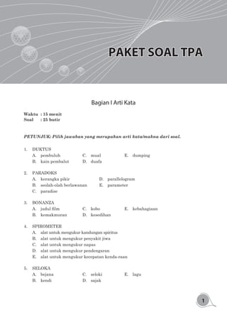 1
PAKET SOAL TPA
Bagian I Arti Kata
Waktu	 : 15 menit
Soal 	 : 25 butir
PETUNJUK: Pilih jawaban yang merupakan arti kata/makna dari soal.
1.	DUKTUS
A.	pembuluh			C.	mual			E.	dumping	
B.	 kain pembalut		 D.	 duafa
2.	PARADOKS
A.	kerangka pikir				D.	parallelogram
B.	seolah-olah berlawanan		 E.	parameter
C.	paradise
3.	BONANZA
A.	 judul film	 	 	 C.	 kobo	 	 	 E.	 kebahagiaan	
B.	kemakmuran		 D.	kesedihan
4.	SPIROMETER
A.	 alat untuk mengukur kandungan spiritus
B.	 alat untuk mengukur penyakit jiwa
C.	 alat untuk mengukur napas
D.	 alat untuk mengukur pendengaran
E.	 alat untuk mengukur kecepatan kenda-raan
5.	SELOKA
A.	bejana				C.	seloki			E.	lagu
B.	kendi				D.	sajak			
 