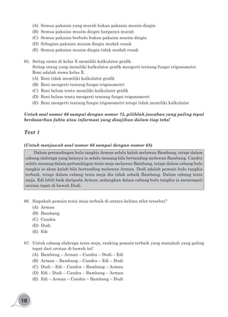 10
(A)	 Semua pakaian yang murah bukan pakaian musim dingin
(B)	 Semua pakaian musim dingin harganya murah
(C)	 Semua pakaian berbulu bukan pakaian musim dingin
(D)	 Sebagian pakaian musim dingin mudah rusak
(E)	 Semua pakaian musim dingin tidak mudah rusak
65.	 Setiap siswa di kelas X memiliki kalkulator grafik.
Setiap orang yang memiliki kalkulator grafik mengerti tentang fungsi trigonometri.
Roni adalah siswa kelas X.
(A)	 Roni tidak memiliki kalkulator grafik
(B)	 Roni mengerti tentang fungsi trigonometri
(C)	 Roni belum tentu memiliki kalkulator grafik
(D)	 Roni belum tentu mengerti tentang fungsi trigonometri
(E)	 Roni mengerti tentang fungsi trigonometri tetapi tidak memiliki kalkulator
Untuk soal nomor 66 sampai dengan nomor 75, pilihlah jawaban yang paling tepat
berdasarkan fakta atau informasi yang disajikan dalam tiap teks!
Text 1
(Untuk menjawab soal nomor 66 sampai dengan nomor 68)
	 Dalam pertandingan bulu tangkis Arman selalu kalah melawan Bambang, tetapi dalam
cabang olahraga yang lainnya ia selalu menang bila bertanding melawan Bambang. Candra
selalu menang dalam pertandingan tenis meja melawan Bambang, tetapi dalam cabang bulu
tangkis ia akan kalah bila bertanding melawan Arman. Dudi adalah pemain bulu tangkis
terbaik, tetapi dalam cabang tenis meja dia tidak sebaik Bambang. Dalam cabang tenis
meja, Edi lebih baik daripada Arman, sedangkan dalam cabang bulu tangkis ia menempati
urutan tepat di bawah Dudi.
66.	 Siapakah pemain tenis meja terbaik di antara kelima atlet tersebut?
(A)	Arman
(B)	Bambang
(C)	Candra
(D)	Dudi
(E)	Edi
67.	 Untuk cabang olahraga tenis meja, ranking pemain terbaik yang manakah yang paling
tepat dari urutan di bawah ini!
(A)	 Bambang – Arman – Candra – Dudi – Edi
(B)	 Arman – Bambang – Candra – Edi – Dudi
(C)	 Dudi – Edi – Candra – Bambang – Arman
(D)	 Edi – Dudi – Candra – Bambang – Arman
(E)	 Edi – Arman – Candra – Bambang – Dudi
 