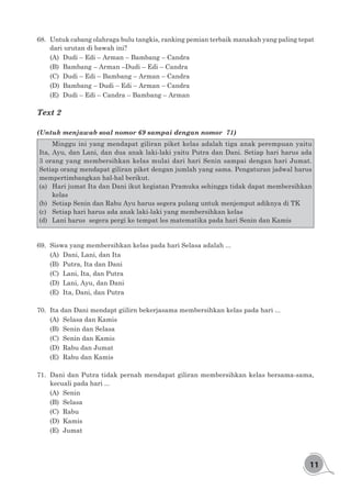 11
68.	 Untuk cabang olahraga bulu tangkis, ranking pemian terbaik manakah yang paling tepat
dari urutan di bawah ini?
(A)	 Dudi – Edi – Arman – Bambang – Candra
(B)	 Bambang – Arman –Dudi – Edi – Candra
(C)	 Dudi – Edi – Bambang – Arman – Candra
(D)	 Bambang – Dudi – Edi – Arman – Candra
(E)	 Dudi – Edi – Candra – Bambang – Arman
Text 2
(Untuk menjawab soal nomor 69 sampai dengan nomor 71)
	 Minggu ini yang mendapat giliran piket kelas adalah tiga anak perempuan yaitu
Ita, Ayu, dan Lani, dan dua anak laki-laki yaitu Putra dan Dani. Setiap hari harus ada
3 orang yang membersihkan kelas mulai dari hari Senin sampai dengan hari Jumat.
Setiap orang mendapat giliran piket dengan jumlah yang sama. Pengaturan jadwal harus
mempertimbangkan hal-hal berikut.
(a)	 Hari jumat Ita dan Dani ikut kegiatan Pramuka sehingga tidak dapat membersihkan
kelas
(b)	 Setiap Senin dan Rabu Ayu harus segera pulang untuk menjemput adiknya di TK
(c)	 Setiap hari harus ada anak laki-laki yang membersihkan kelas
(d)	 Lani harus segera pergi ke tempat les matematika pada hari Senin dan Kamis
69.	 Siswa yang membersihkan kelas pada hari Selasa adalah ...
(A)	 Dani, Lani, dan Ita
(B)	 Putra, Ita dan Dani
(C)	 Lani, Ita, dan Putra
(D)	 Lani, Ayu, dan Dani
(E)	 Ita, Dani, dan Putra
70.	 Ita dan Dani mendapt giilirn bekerjasama membersihkan kelas pada hari ...
(A)	 Selasa dan Kamis
(B)	 Senin dan Selasa
(C)	 Senin dan Kamis
(D)	 Rabu dan Jumat
(E)	 Rabu dan Kamis
71.	 Dani dan Putra tidak pernah mendapat giliran membersihkan kelas bersama-sama,
kecuali pada hari ...
(A)	Senin
(B)	Selasa
(C)	Rabu
(D)	Kamis
(E)	Jumat
 