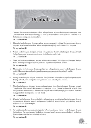 13
Pembahasan
1.	 Gemetar berhubungan dengan takut, sebagaimana tertawa berhubungan dengan lucu.
Gemetar akan dialami seseorang jika sedang merasa takut sebagaimana tertawa akan
dialami seseorang jika merasa lucu.
## Jawaban: D
2.	 Merdeka berhubungan dengan bebas, sebagaimana jeruji besi berhubungan dengan
penjara. Merdeka dinamakan bebas sebagaimana jeruji besi dinamakan penjara.
## Jawaban: D
3.	 Redup berhubungan dengan terang, sebagaimana bisik berhubungan dengan teriak.
Redup lawannya terang sebagaimana bisik lawannya teriak.
## Jawaban: B
4.	Senja berhubungan dengan petang, sebagaimana kejar berhubungan dengan berlari.
Senja menunjukkan petang sebagaimana kejar menunjukkan berlari.
## Jawaban: B
5.	 Matematika berhubungan dengan pelajaran, sebagaimana sedan berhubungan dengan
mobil. Matematika adalah jenis pelajaran sebagaimana sedan adalah mobil.
## Jawaban: C
6.	 Laptop berhubungan dengan komputer, sebagaimana kaos berhubungan dengan busana.
Laptop adalah jenis komputer sebagaimana kaos adalah jenis busana.
## Jawaban: A
7.	 Ulat berhubungan dengan larva, sebagaimana ikan berhubungan dengan berudu
(kecebong). Ulat memiliki persamaan dengan larva (larva berbentuk seperi ulat)
sebagaimana ikan memiliki persamaan dengan berudu (kecebong), yaitu berudu bernafas
menggunakan insang sama seperti ikan).
## Jawaban: B
8.	 Wisuda berhubungan dengan kuliah, sebagaimana pernikahan berhubungan dengan
pertunangan. Wisuda setelah melaksanakan kuliah sebagaimana pernikahan setelah
melaksanakan pertunangan.
## Jawaban: E
9.	 Sarung tangan berhubungan dengan bersih, sebagaimana bakteri berhubungan dengan
bakteriolog. Sarung tangan berkaitan dengan bersih sebagaimana bakteri berkaitan
dengan bakteriolog (ilmu tentang bakteri).
## Jawaban: E
 