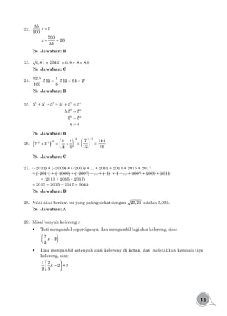 15
22.	 =
= =
35
7
100
700
20
35
x
x
## Jawaban: B
23.	 + = + =3
0,81 512 0,9 8 8,9
## Jawaban: C
24.	 ⋅ =⋅ = =612,5 1
512 512 64 2
100 8
## Jawaban: B
25.	 + + + + =
=
=
=
3 3 3 3 3
3
4
5 5 5 5 5 5
5.5 5
5 5
4
n
n
n
n
## Jawaban: B
26.	 ( )
−
−
− −
−
 
+ = +  
 
= =  
2
2
2 1
2
1 1
2 3
4 3
7 144
12 49
( )
−
−
− −
−
 
+ = +  
 
= =  
2
2
2 1
2
1 1
2 3
4 3
7 144
12 49
## Jawaban: C
27.	 (–2011) + (–2009) + (–2007) + ... + 2011 + 2013 + 2015 + 2017
= (–2011) + (–2009) + (–2007) + ... + (-1) + 1 + ... + 2007 + 2009 + 2011
	 + (2013 + 2015 + 2017)
= 2013 + 2015 + 2017 = 6045
## Jawaban: D
28.	 Nilai-nilai berikut ini yang paling dekat dengan 25,25 adalah 5,025.
## Jawaban: A
29.	 Misal banyak kelereng x
	 Tuti mengambil sepertiganya, dan mengambil lagi dua kelereng, sisa:
 
−  
2
2
3
x
	 Lisa mengambil setengah dari kelereng di kotak, dan meletakkan kembali tiga
kelereng, sisa:
 
- +  
1 2
2 3
2 3
x
 