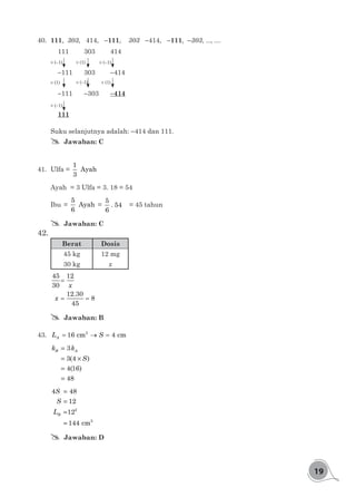19
40.	 111, 303, 414, -111, 303 -414, -111, -303, ..., ....
111 	 303		 414
-111 	 303		 -414
-111	 -303	 -414
111
× (-1)
× (-1)
× (1)
× (1)
× (-1)
× (-1)
× (1)
Suku selanjutnya adalah: -414 dan 111.
## Jawaban: C
41.	 Ulfa =
1
Ayah
3
Ayah = 3 Ulfa = 3. 18 = 54
Ibu 	=
5
Ayah
6
=
5
. 54
6
	 = 45 tahun
## Jawaban: C
42.	
Berat Dosis
45 kg 12 mg
30 kg x
=
= =
45 12
30
12.30
8
45
x
x
## Jawaban: B
43.	 = →=2
16 cm 4 cmAL S
=
= ×
=
=
3
3(4 )
4(16)
48
B Ak k
S
=
=
=
=
2
2
4 48
12
12
144 cm
B
S
S
L
## Jawaban: D
 