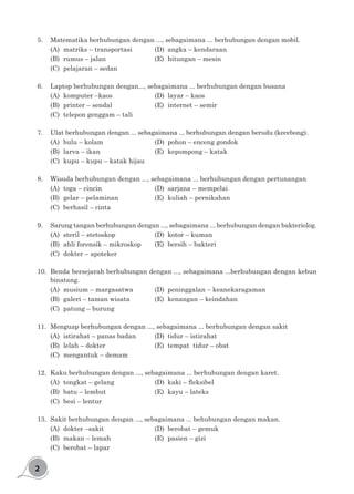 2
5.	 Matematika berhubungan dengan ..., sebagaimana ... berhubungan dengan mobil.
(A)	 matriks – transportasi		 (D)	 angka – kendaraan
(B)	 rumus – jalan				 (E)	 hitungan – mesin
(C)	 pelajaran – sedan
6.	 Laptop berhubungan dengan..., sebagaimana ... berhubungan dengan busana
(A)	 komputer –kaos				 (D)	 layar – kaos
(B)	 printer – sendal				 (E)	 internet – semir
(C)	 telepon genggam – tali
7.	 Ulat berhubungan dengan ... sebagaimana ... berhubungan dengan berudu (kecebong).
(A)	 bulu – kolam				 (D)	 pohon – enceng gondok
(B)	 larva – ikan					 (E)	 kepompong – katak
(C)	 kupu – kupu – katak hijau
8.	 Wisuda berhubungan dengan ..., sebagaimana ... berhubungan dengan pertunangan
(A)	 toga – cincin					 (D)	 sarjana – mempelai
(B)	 gelar – pelaminan			 (E)	 kuliah – pernikahan
(C)	 berhasil – cinta
9.	 Sarung tangan berhubungan dengan ..., sebagaimana ... berhubungan dengan bakteriolog.
(A)	 steril – stetoskop				 (D)	 kotor – kuman
(B)	 ahli forensik – mikroskop		 (E)	 bersih – bakteri
(C)	 dokter – apoteker
10.	 Benda bersejarah berhubungan dengan ..., sebagaimana ...berhubungan dengan kebun
binatang.
(A)	 musium – margasatwa		 (D)	 peninggalan – keanekaragaman
(B)	 galeri – taman wisata		 (E)	 kenangan – keindahan
(C)	 patung – burung
11.	 Menguap berhubungan dengan ..., sebagaimana ... berhubungan dengan sakit
(A)	 istirahat – panas badan		 (D)	 tidur – istirahat
(B)	 lelah – dokter				 (E)	 tempat tidur – obat
(C)	 mengantuk – demam
12.	 Kaku berhubungan dengan ..., sebagaimana ... berhubungan dengan karet.
(A)	 tongkat – gelang		 	 	 (D)	 kaki – fleksibel
(B)	 batu – lembut				 (E)	 kayu – lateks
(C)	 besi – lentur	
13.	 Sakit berhubungan dengan ..., sebagaimana ... behubungan dengan makan.
(A)	 dokter –sakit				 (D)	 berobat – gemuk
(B)	 makan – lemah				 (E)	 pasien – gizi
(C)	 berobat – lapar		
 