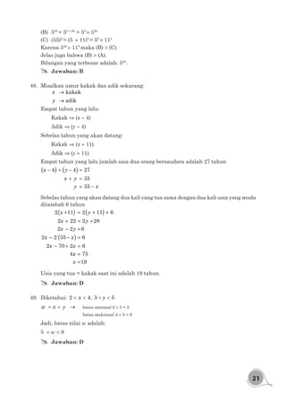 21
(B)	555
= 55 + 50
= 55
× 550
(C)	(55)5
= (5 × 11)5
= 55
× 115
Karena 550
> 115
maka (B) > (C).
Jelas juga bahwa (B) > (A).
Bilangan yang terbesar adalah: 555
.
## Jawaban: B
48.	 Misalkan umur kakak dan adik sekarang:
	 → kakakx
	 → adiky
Empat tahun yang lalu:
	Kakak ⇒ (x - 4)
	Adik ⇒ (y - 4)
Sebelas tahun yang akan datang:
	Kakak ⇒ (x + 11)
	Adik ⇒ (y + 11)
Empat tahun yang lalu jumlah usia dua orang bersaudara adalah 27 tahun
( ) ( )− + − =
+ =
= −
4 4 27
35
35
x y
x y
y x
Sebelas tahun yang akan datang dua kali yang tua sama dengan dua kali usia yang muda
ditambah 6 tahun
2 11 2 11 6
2 22 2 28
2 2 6
2 2 35 6
2 70 2 6
4
x y
x y
x y
x x
x x
+( ) = +( ) +
+ = +
- =
- -( ) =
- + =
xx
x
=
=
75
19
Usia yang tua = kakak saat ini adalah 19 tahun.
## Jawaban: D
49.	Diketahui: < < < <2 4, 3 5x y
= + →w x y 	 batas minimal 2 + 3 = 5
				batas maksimal 4 + 5 = 9
Jadi, batas nilai w adalah:
5 < w < 9
## Jawaban: D
 