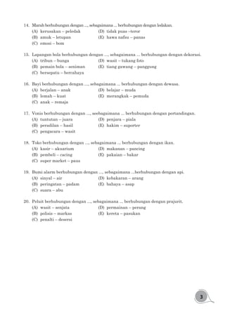 3
14.	 Marah berhubungan dengan ..., sebagaimana ... berhubungan dengan ledakan.
(A)	 kerusakan – peledak			 (D)	 tidak puas –teror
(B)	 amuk – letupan				 (E)	 hawa nafsu – panas
(C)	 emosi – bom
15.	 Lapangan bola berhubungan dengan ..., sebagaimana ... berhubungan dengan dekorasi.
(A)	 tribun – bunga				 (D)	 wasit – tukang foto
(B)	 pemain bola – seniman		 (E)	 tiang gawang – panggung
(C)	 bersepatu – bercahaya
16.	 Bayi berhubungan dengan ..., sebagaimana ... berhubungan dengan dewasa.
(A)	 berjalan – anak				 (D)	 belajar – muda
(B)	 lemah – kuat				 (E)	 merangkak – pemuda
(C)	 anak – remaja
17.	 Vonis berhubungan dengan ..., seebagaimana ... berhubungan dengan pertandingan.
(A)	 tuntutan – juara				 (D)	 penjara – piala
(B)	 peradilan – hasil				 (E)	 hakim – suporter
(C)	 pengacara – wasit
18.	 Toko berhubungan dengan ..., sebagaimana ... berhubungan dengan ikan.
(A)	 kasir – akuarium			 (D)	 makanan – pancing
(B)	 pembeli – cacing				 (E)	 pakaian – bakar
(C)	 super market – paus
19.	 Bumi alarm berhubungan dengan ..., sebagaimana ...berhubungan dengan api.
(A)	 sinyal – air					 (D)	 kebakaran – arang
(B)	 peringatan – padam			 (E)	 bahaya – asap
(C)	 suara – abu
20.	 Peluit berhubungan dengan ..., sebagaimana ... berhubungan dengan prajurit.
(A)	 wasit – senjata				 (D)	 permainan – perang
(B)	 polisis – markas				 (E)	 kereta – pasukan
(C)	 penalti – desersi
 