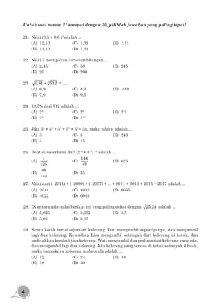 4
Untuk soal nomor 21 sampai dengan 30, pilihlah jawaban yang paling tepat!
21.	 Nilai (0,5 + 0,6 )2
adalah ...
(A)	12,10			(C)	1,31				(E)	1,11
(B)	11,10			(D)	1,21
22.	 Nilai 7 merupakan 35% dari bilangan ...
(A)	2,45				(C)	50				(E)	245
(B)	20				(D)	200
23.	 + 3
0,81 512 = ….
(A)	6,9				(C)	8,9				(E)	10,9
(B)	7,9				(D)	9,9
24.	 12,5% dari 512 adalah ...
(A)	24				
(C)	28				
(E)	212
(B)	26
				(D)	210
25.	 Jika 53
+ 53
+ 53
+ 53
+ 53
= 5n, maka nilai n adalah ...
(A)	3				(C)	5				(E)	243
(B)	4				(D)	15
26.	 Bentuk sederhana dari (2–2
+ 3–1
) –2
adalah ...
(A)	
1
125
			(C)	
144
49
			(E)	625
(B)	
49
144
			(D)	25
27.	 Nilai dari (–2011) + (–2009) + (–2007) + ... + 2011 + 2013 + 2015 + 2017 adalah ...
(A)	2014			(C)	4032			(E)	6055
(B)	4022			(D)	6045
28.	 Di antara nilai-nilai berikut ini yang paling dekat dengan 25,25 adalah ...
(A)	5,025			(C)	5,052 			(E)	5,5
(B)	5,02				(D)	5,25
29.	 Suatu kotak berisi sejumlah kelereng. Tuti mengambil sepertiganya, dan mengambil
lagi dua kelereng. Kemudian Lisa mengambil setengah dari kelereng di kotak, dan
meletakkan kembali tiga kelereng. Wati mengambil dua perlima dari kelereng yang ada,
dan mengambil lagi dua kelereng. Jika kelereng yang tersisa di kotak sebanyak 4 buah,
maka banyaknya kelereng mula-mula adalah ...
(A)	12				(C)	24 				(E)	48
(B)	18				(D)	30
 