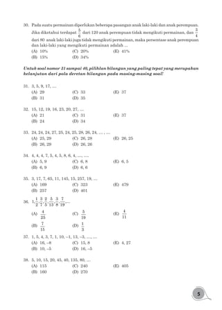 5
30.	 Pada suatu permainan diperlukan beberapa pasangan anak laki-laki dan anak perempuan.
Jika diketahui terdapat
5
6
dari 120 anak perempuan tidak mengikuti permainan, dan
3
4
dari 80 anak laki-laki juga tidak mengikuti permainan, maka persentase anak perempuan
dan laki-laki yang mengikuti permainan adalah ...
(A)	10%				(C)	20%				(E)	41%
(B)	15%				(D)	34%
Untuk soal nomor 31 sampai 40, pilihlan bilangan yang paling tepat yang merupakan
kelanjutan dari pola deretan bilangan pada masing-masing soal!
31.	 3, 5, 9, 17, …
(A)	29				(C)	33				(E)	37
(B)	31				(D)	35
32.	 15, 12, 19, 16, 23, 20, 27, …
(A)	21				(C)	31 				(E)	37
(B)	24				(D)	34
33.	 24, 24, 24, 27, 25, 24, 25, 28, 26, 24, … , …
(A)	 25, 29			 (C)	 26, 28 			 (E)	 26, 25
(B)	 26, 29			 (D)	 26, 26
34.	 4, 4, 4, 7, 5, 4, 5, 8, 6, 4, …, ….
(A)	5, 9				(C)	6, 8				(E)	6, 5
(B)	6, 9				(D)	6, 6
35.	 3, 17, 7, 65, 11, 145, 15, 257, 19, …
(A)	169				(C)	323 				(E)	479
(B)	257				(D)	401
36.	
1 3 2 5 3 7
1, , , , , , ,...
2 7 5 13 8 19
(A)	
4
25
				(C)	5
19
				(E)	
4
11
(B)	 7
15
				(D)	1
3
37.	 1, 5, 4, 3, 7, 1, 10, –1, 13, –3, …, …
(A)	 16, –8			 (C)	 15, 8 			 (E)	 4, 27
(B)	 10, –5			 (D)	 16, –5
38.	 5, 10, 15, 20, 45, 40, 135, 80, …
(A)	115				(C)	240				(E)	405
(B)	160				(D)	270
 