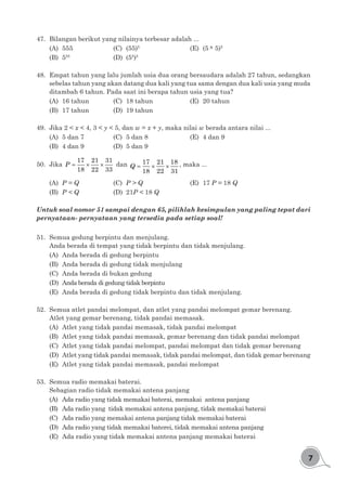 7
47.	 Bilangan berikut yang nilainya terbesar adalah ...
(A)	555				(C)	(55)5				
(E)	(5 × 5)5
(B)	555
				(D)	(55
)5
48.	 Empat tahun yang lalu jumlah usia dua orang bersaudara adalah 27 tahun, sedangkan
sebelas tahun yang akan datang dua kali yang tua sama dengan dua kali usia yang muda
ditambah 6 tahun. Pada saat ini berapa tahun usia yang tua?
(A)	 16 tahun		 (C)	 18 tahun			 (E)	 20 tahun
(B)	 17 tahun		 (D)	 19 tahun
49.	 Jika 2 < x < 4, 3 < y < 5, dan w = x + y, maka nilai w berada antara nilai ...
(A)	 5 dan 7			 (C)	 5 dan 8				 (E)	 4 dan 9
(B)	 4 dan 9			 (D)	 5 dan 9
50.	Jika = × ×
17 21 31
18 22 33
P dan = × ×
17 21 18
18 22 31
Q , maka ...
(A)	 P = Q			(C)	P > Q				 (E)	17 P = 18 Q
(B)	 P < Q			 (D)	21P < 18 Q
Untuk soal nomor 51 sampai dengan 65, pilihlah kesimpulan yang paling tepat dari
pernyataan- pernyataan yang tersedia pada setiap soal!
51.	 Semua gedung berpintu dan menjulang.
Anda berada di tempat yang tidak berpintu dan tidak menjulang.
(A)	 Anda berada di gedung berpintu
(B)	 Anda berada di gedung tidak menjulang
(C)	 Anda berada di bukan gedung
(D)	 Anda berada di gedung tidak berpintu
(E)	 Anda berada di gedung tidak berpintu dan tidak menjulang.
52.	 Semua atlet pandai melompat, dan atlet yang pandai melompat gemar berenang.
Atlet yang gemar berenang, tidak pandai memasak.
(A)	 Atlet yang tidak pandai memasak, tidak pandai melompat
(B)	 Atlet yang tidak pandai memasak, gemar berenang dan tidak pandai melompat
(C)	 Atlet yang tidak pandai melompat, pandai melompat dan tidak gemar berenang
(D)	 Atlet yang tidak pandai memasak, tidak pandai melompat, dan tidak gemar berenang
(E)	 Atlet yang tidak pandai memasak, pandai melompat
53.	 Semua radio memakai baterai.
Sebagian radio tidak memakai antena panjang
(A)	 Ada radio yang tidak memakai baterai, memakai antena panjang
(B)	 Ada radio yang tidak memakai antena panjang, tidak memakai baterai
(C)	 Ada radio yang memakai antena panjang tidak memakai baterai
(D)	 Ada radio yang tidak memakai baterei, tidak memakai antena panjang
(E)	 Ada radio yang tidak memakai antena panjang memakai baterai
 