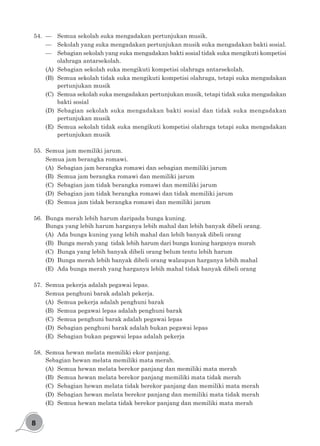 8
54.	 —	 Semua sekolah suka mengadakan pertunjukan musik.
—	 Sekolah yang suka mengadakan pertunjukan musik suka mengadakan bakti sosial.
—	 Sebagian sekolah yang suka mengadakan bakti sosial tidak suka mengikuti kompetisi
olahraga antarsekolah.
(A)	 Sebagian sekolah suka mengikuti kompetisi olahraga antarsekolah.
(B)	 Semua sekolah tidak suka mengikuti kompetisi olahraga, tetapi suka mengadakan
pertunjukan musik
(C)	 Semua sekolah suka mengadakan pertunjukan musik, tetapi tidak suka mengadakan
bakti sosial
(D)	 Sebagian sekolah suka mengadakan bakti sosial dan tidak suka mengadakan
pertunjukan musik
(E)	 Semua sekolah tidak suka mengikuti kompetisi olahraga tetapi suka mengadakan
pertunjukan musik
55.	 Semua jam memiliki jarum.
Semua jam berangka romawi.
(A)	 Sebagian jam berangka romawi dan sebagian memiliki jarum
(B)	 Semua jam berangka romawi dan memiliki jarum
(C)	 Sebagian jam tidak berangka romawi dan memiliki jarum
(D)	 Sebagian jam tidak berangka romawi dan tidak memiliki jarum
(E)	 Semua jam tidak berangka romawi dan memiliki jarum
56.	 Bunga merah lebih harum daripada bunga kuning.
Bunga yang lebih harum harganya lebih mahal dan lebih banyak dibeli orang.
(A)	 Ada bunga kuning yang lebih mahal dan lebih banyak dibeli orang
(B)	 Bunga merah yang tidak lebih harum dari bunga kuning harganya murah
(C)	 Bunga yang lebih banyak dibeli orang belum tentu lebih harum
(D)	 Bunga merah lebih banyak dibeli orang walaupun harganya lebih mahal
(E)	 Ada bunga merah yang harganya lebih mahal tidak banyak dibeli orang	
57.	 Semua pekerja adalah pegawai lepas.
Semua penghuni barak adalah pekerja.
(A)	 Semua pekerja adalah penghuni barak
(B)	 Semua pegawai lepas adalah penghuni barak
(C)	 Semua penghuni barak adalah pegawai lepas
(D)	 Sebagian penghuni barak adalah bukan pegawai lepas
(E)	 Sebagian bukan pegawai lepas adalah pekerja
58.	 Semua hewan melata memiliki ekor panjang.
Sebagian hewan melata memiliki mata merah.
(A)	 Semua hewan melata berekor panjang dan memiliki mata merah
(B)	 Semua hewan melata berekor panjang memiliki mata tidak merah
(C)	 Sebagian hewan melata tidak berekor panjang dan memiliki mata merah
(D)	 Sebagian hewan melata berekor panjang dan memiliki mata tidak merah
(E)	 Semua hewan melata tidak berekor panjang dan memiliki mata merah
 