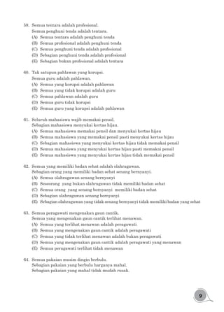 9
59.	 Semua tentara adalah profesional.
Semua penghuni tenda adalah tentara.
(A)	 Semua tentara adalah penghuni tenda
(B)	 Semua profesional adalah penghuni tenda
(C)	 Semua penghuni tenda adalah profesional
(D)	 Sebagian penghuni tenda adalah profesional
(E)	 Sebagian bukan profesional adalah tentara
60.	 Tak satupun pahlawan yang korupsi.
Semua guru adalah pahlawan.
(A)	 Semua yang korupsi adalah pahlawan
(B)	 Semua yang tidak korupsi adalah guru
(C)	 Semua pahlawan adalah guru
(D)	 Semua guru tidak korupsi
(E)	 Semua guru yang korupsi adalah pahlawan
61.	 Seluruh mahasiswa wajib memakai pensil.
Sebagian mahasiswa menyukai kertas hijau.
(A)	 Semua mahasiswa memakai pensil dan menyukai kertas hijau
(B)	 Semua mahasiswa yang memakai pensil pasti menyukai kertas hijau
(C)	 Sebagian mahasiswa yang menyukai kertas hijau tidak memakai pensil
(D)	 Semua mahasiswa yang menyukai kertas hijau pasti memakai pensil
(E)	 Semua mahasiswa yang menyukai kertas hijau tidak memakai pensil
62.	 Semua yang memiliki badan sehat adalah olahragawan.
Sebagian orang yang memiliki badan sehat senang bernyanyi.
(A)	 Semua olahragawan senang bernyanyi
(B)	 Seseorang yang bukan olahragawan tidak memiliki badan sehat
(C)	 Semua orang yang senang bernyanyi memiliki badan sehat
(D)	 Sebagian olahragawan senang bernyanyi
(E)	 Sebagian olahragawan yang tidak senang bernyanyi tidak memiliki badan yang sehat
63.	 Semua peragawati mengenakan gaun cantik.
Semua yang mengenakan gaun cantik terlihat menawan.
(A)	 Semua yang terlihat menawan adalah peragawati
(B)	 Semua yang mengenakan gaun cantik adalah peragawati
(C)	 Semua yang tidak terlihat menawan adalah bukan peragawati
(D)	 Semua yang mengenakan gaun cantik adalah peragawati yang menawan
(E)	 Semua peragawati terlihat tidak menawan
64.	 Semua pakaian musim dingin berbulu.
Sebagian pakaian yang berbulu harganya mahal.
Sebagian pakaian yang mahal tidak mudah rusak.
 