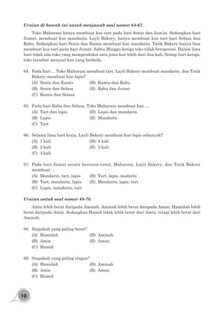 10
Uraian di bawah ini untuk menjawab soal nomor 64-67.
Toko Maharani hanya membuat kue tart pada hari Senin dan Jum’at. Sedangkan hari
Jumat, membuat kue mandarin. Layli Bakery, hanya membuat kue tart hari Selasa dan
Rabu. Sedangkan hari Senin dan Kamis membuat kue mandarin. Tatik Bakery hanya bisa
membuat kue tart pada hari Jumat. Sabtu Minggu ketiga toko tidak beroperasi. Dalam lima
hari tidak ada toko yang memproduksi satu jenis kue lebih dari dua kali. Setiap hari ketiga,
toko tersebut menjual kue yang berbeda.
64.	 Pada hari ... Toko Maharani membuat tart, Layli Bakery membuat mandarin, dan Tatik
Bakery membuat kue lapis?
(A)	 Senin dan Kamis		 (D)	 Kamis dan Rabu
(B)	 Senin dan Selasa		 (E)	 Rabu dan Jumat
(C)	 Kamis dan Selasa
65.	 Pada hari Rabu dan Selasa, Toko Maharani membuat kue ....
(A)	 Tart dan lapis			 (D)	 Lapis dan mandarin
(B)	Lapis					(E)	Mandarin
(C)	Tart
66.	 Selama lima hari kerja, Layli Bakery membuat kue lapis sebanyak?
(A)	1 kali					(D)	4 kali
(B)	2 kali					(E)	5 kali
(C)	 3 kali
67.	 Pada hari Jumat secara berturut-turut, Maharani, Layli Bakery, dan Tatik Bakery
membuat ...
(A)	 Mandarin, tart, lapis		 (D)	 Tart, lapis, madarin
(B)	 Tart, mandarin, lapis	 (E)	 Mandarin, lapis, tart
(C)	 Lapis, mandarin, tart
Uraian untuk soal nomor 68-70.
Amin lebih berat daripada Aminah. Aminah lebih berat daripada Aman. Hamidah lebih
berat daripada Amin. Sedangkan Hamid tidak lebih berat dari Amin, tetapi lebih berat dari
Aminah.
68.	 Siapakah yang paling berat?
(A)	Hamidah				(D)	Aminah
(B)	Amin					(E)	Aman
(C)	Hamid
69.	 Siapakah yang paling ringan?
(A)	Hamidah				(D)	Aminah
(B)	Amin					(E)	Aman		
(C)	Hamid		
 