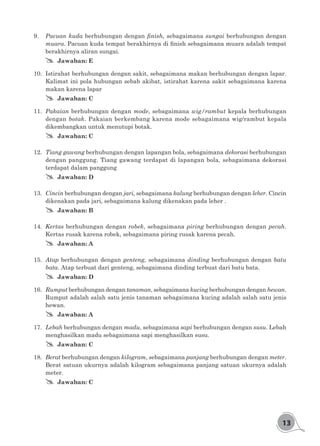 13
9.	 Pacuan kuda berhubungan dengan finish, sebagaimana sungai berhubungan dengan
muara. Pacuan kuda tempat berakhirnya di finish sebagaimana muara adalah tempat
berakhirnya aliran sungai.
## Jawaban: E
10.	 Istirahat berhubungan dengan sakit, sebagaimana makan berhubungan dengan lapar.
Kalimat ini pola hubungan sebab akibat, istirahat karena sakit sebagaimana karena
makan karena lapar
## Jawaban: C
11.	 Pakaian berhubungan dengan mode, sebagaimana wig/rambut kepala berhubungan
dengan botak. Pakaian berkembang karena mode sebagaimana wig/rambut kepala
dikembangkan untuk menutupi botak.
## Jawaban: C
12.	 Tiang gawang berhubungan dengan lapangan bola, sebagaimana dekorasi berhubungan
dengan panggung. Tiang gawang terdapat di lapangan bola, sebagaimana dekorasi
terdapat dalam panggung
## Jawaban: D
13.	 Cincin berhubungan dengan jari, sebagaimana kalung berhubungan dengan leher. Cincin
dikenakan pada jari, sebagaimana kalung dikenakan pada leher .
## Jawaban: B
14.	 Kertas berhubungan dengan robek, sebagaimana piring berhubungan dengan pecah.
Kertas rusak karena robek, sebagaimana piring rusak karena pecah.
## Jawaban: A
15.	 Atap berhubungan dengan genteng, sebagaimana dinding berhubungan dengan batu
bata. Atap terbuat dari genteng, sebagaimana dinding terbuat dari batu bata.
## Jawaban: D
16.	 Rumput berhubungan dengan tanaman, sebagaimana kucing berhubungan dengan hewan.
Rumput adalah salah satu jenis tanaman sebagaimana kucing adalah salah satu jenis
hewan.
## Jawaban: A
17.	 Lebah berhubungan dengan madu, sebagaimana sapi berhubungan dengan susu. Lebah
menghasilkan madu sebagaimana sapi menghasilkan susu.
## Jawaban: C
18.	 Berat berhubungan dengan kilogram, sebagaimana panjang berhubungan dengan meter.
Berat satuan ukurnya adalah kilogram sebagaimana panjang satuan ukurnya adalah
meter.
## Jawaban: C
 