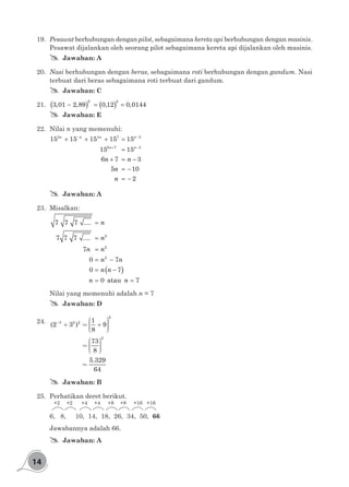 14
19.	 Pesawat berhubungan dengan pilot, sebagaimana kereta api berhubungan dengan masinis.
Pesawat dijalankan oleh seorang pilot sebagaimana kereta api dijalankan oleh masinis.
## Jawaban: A
20.	 Nasi berhubungan dengan beras, sebagaimana roti berhubungan dengan gandum. Nasi
terbuat dari beras sebagaimana roti terbuat dari gandum.
## Jawaban: C
21.	 ( ) ( )− = =
2 2
3,01 2,89 0,12 0,0144
## Jawaban: E
22.	Nilai n yang memenuhi:
− −
+ −
+ + + =
=
+ = −
= −
= −
3 4 7 3
6 7 3
15 15 15 15 15
15 15
6 7 3
5 10
2
n n n n
n n
n n
n
n
## Jawaban: A
23.	Misalkan:
( )
=
=
=
= −
= −
= =
2
2
2
7 7 7 ....
7 7 7 ....
7
0 7
0 7
0 atau 7
n
n
n n
n n
n n
n n
	 Nilai yang memenuhi adalah n = 7
## Jawaban: D
24.	 -
æ ö÷ç+ = + ÷ç ÷÷çè ø
æ ö÷ç= ÷ç ÷÷çè ø
=
2
3 2 2
2
1
(2 3 ) 9
8
73
8
5.329
64
## Jawaban: B
25.	 Perhatikan deret berikut.
6, 8, 	 10,	 14, 	18,	 26,	 34,	 50,	66
+2 +2 +4 +4 +8 +8 +16 +16
Jawabannya adalah 66.
## Jawaban: A
 
