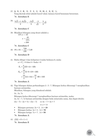 17
37.	 A, B, C, E, D, F, I, G, H, O, J, K, U, L,
Yang dicetak tebal adalah huruf vokal, lainnya huruf konsonan berurutan.
## Jawaban: E
38.	 + - - -
= = = -
3 2 ( 6 2) 3 2 3 3
2
2 2 22
## Jawaban: C
39.	 Misalkan bilangan yang dicari adalah x.
=
=
=
15% 45
45
15%
300
x
x
## Jawaban: C
40.	 × = =
729
9% 81 7,29
100
## Jawaban: D
41.	 Habis dibagi 3 dan kelipatan 2 maka bedanya 6, maka
	 a = U1
= 6 dan b = beda = 6
10
(22 ( 1) )
2
10
(2 6 (10 1)6)
2
10 10
(12 54) 66 330
2 2
n
n
S n b
S
= + −
= ⋅ + −
= + = ⋅ =
## Jawaban: A
42.	 Tiga bilangan dalam perbandingan 2 : 5 : 7. Bilangan kedua dikurangi 7 menghasilkan
barisan aritmetika.
Misalkan, bilangan yang dimaksud adalah:
2x , 5x, 7x
Bilangan kedua dikurangi 7 menghasilkan barisan aritmetika, maka:
2x, 5x - 7, 7x barisan aritmetika dengan beda antarsuku sama, dan dapat ditulis:
(5x - 7) - 2x = 7x - (5x - 7)	 ⇔ 3x - 7 = 2x + 7
	 	 	 	 	 	 	 ⇔ x = 14
	 Bilangan pertama: 2x = 2 . 14 = 28
	 Bilangan kedua: 	5x = 5 . 14 = 70
	 Bilangan ketiga: 7x = 7 . 14 = 98
## Jawaban: A
43.	 ( ) = + =0 0 1 1f
## Jawaban: E
 