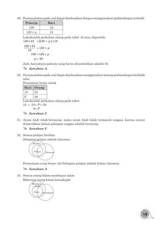 19
49.	 Permasalahan pada soal dapat diselesaikan dengan menggunakan perbandingan terbalik.
Pekerja Hari
120 24
120 + p 18
Lakukanlah perkalian silang pada tabel di atas, diperoleh:
( )× = + ×
×
= +
= +
=
120 24 120 18
120 24
120
18
160 120
40
p
p
p
p
Jadi, banyaknya pekerja yang harus ditambahkan adalah 40.
## Jawaban: A
50.	 Permasalahan pada soal dapat diselesaikan menggunakan konsep perbandingan berbalik
nilai.
Persediaan beras untuk
Hari Orang
10 24
P 30
Lakukanlah perkalian silang pada tabel.
10 24	= P 30
	 8	= P
## Jawaban: C
51.	 Ayam Andi tidak bersayap, maka ayam Andi tidak termasuk unggas, karena syarat
dimasukkan dalam golongan unggas adalah bersayap.
## Jawaban: C
52.	 Semua pelajar berilmu
Sebagian pelajar adalah ilmuwan
Pelajar
Berilmu
Ilmuwan
Pernyataan yang benar: (A) Sebagian pelajar adalah bukan ilmuwan.
## Jawaban: A
53.	 Semua orang Islam membayar zakat
Beberapa orang Islam bersodaqoh
Islam
Membayar
zakat
Bersodaqoh
 