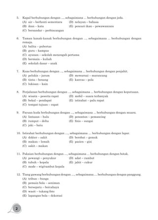 2
5.	 Kapal berhubungan dengan ..., sebagaimana ... berhubungan dengan jeda.
(A)	 air – berhenti sementara		 (D)	 nelayan – bahasa
(B)	 ikan – kata					 (E)	 pencari ikan – pewawancara
(C)	 bersandar – perbincangan
6.	 Taman kanak-kanak berhubungan dengan ..., sebagaimana ... berhubungan dengan
remaja.
(A)	 balita – pubertas
(B)	 guru – kampus
(C)	 ayunan – sekolah menengah pertama
(D)	 bermain – kuliah
(E)	 sekolah dasar – anak
7.	 Kuas berhubungan dengan ..., sebagaimana ... berhubungan dengan penjahit.
(A)	 pelukis – jarum				 (D)	 mewarnai – marancang
(B)	 tinta – benang				 (E)	 kanvas – pola
(C)	 lukisan – kain
8.	 Perjalanan berhubungan dengan ..., sebagaimana ... berhubungan dengan keputusan.
(A)	 wisata – peserta rapat		 (D)	 mobil – suara terbanyak
(B)	 bekal – pendapat			 (E)	 istirahat – palu rapat
(C)	 tempat tujuan – rapat
9.	 Pacuan kuda berhubungan dengan ..., sebagaimana ... berhubungan dengan muara.
(A)	 lintasan – hulu				 (D)	 penonton – pemancing
(B)	 rumput – delta	 	 	 	 (E)	 finis – sungai
(C)	 joki – batu
10.	 Istirahat berhubungan dengan …, sebagaimana … berhubungan dengan lapar.
(A)	 dokter – sakit				 (D)	 berobat – gemuk
(B)	 makan – lemah				 (E)	 pasien – gizi
(C)	 sakit – makan
11.	 Pakaian berhubungan dengan ..., sebagaimana ... berhubungan dengan botak.
(A)	 pewangi – penyukur			 (D)	 adat – rambut
(B)	 tubuh – kepala				 (E)	 jahit – cukur
(C)	 mode – wig/rambut kepala
12.	 Tiang gawang berhubungan dengan …, sebagaimana … berhubungan dengan panggung.
(A)	 tribun – bunga
(B)	 pemain bola – seniman
(C)	 bersepatu – bercahaya
(D)	 wasit – tukang foto
(E)	 lapangan bola – dekorasi
 