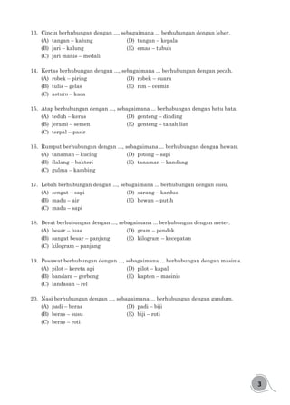 3
13.	 Cincin berhubungan dengan ..., sebagaimana ... berhubungan dengan leher.
(A)	 tangan – kalung				 (D)	 tangan – kepala
(B)	 jari – kalung				 (E)	 emas – tubuh
(C)	 jari manis – medali
14.	 Kertas berhubungan dengan ..., sebagaimana ... berhubungan dengan pecah.
(A)	 robek – piring				 (D)	 robek – suara
(B)	 tulis – gelas					 (E)	 rim – cermin
(C)	 asturo – kaca
15.	 Atap berhubungan dengan ..., sebagaimana ... berhubungan dengan batu bata.
(A)	 teduh – keras				 (D)	 genteng – dinding
(B)	 jerami – semen				 (E)	 genteng – tanah liat
(C)	 terpal – pasir
16.	 Rumput berhubungan dengan ..., sebagaimana ... berhubungan dengan hewan.
(A)	 tanaman – kucing			 (D)	 potong – sapi
(B)	 ilalang – bakteri				 (E)	 tanaman – kandang
(C)	 gulma – kambing
17.	 Lebah berhubungan dengan ..., sebagaimana ... berhubungan dengan susu.
(A)	 sengat – sapi				 (D)	 sarang – kardus
(B)	 madu – air					 (E)	 hewan – putih
(C)	 madu – sapi	
18.	 Berat berhubungan dengan ..., sebagaimana ... berhubungan dengan meter.
(A)	 besar – luas					 (D)	 gram – pendek
(B)	 sangat besar – panjang		 (E)	 kilogram – kecepatan
(C)	 kilogram – panjang
19.	 Pesawat berhubungan dengan ..., sebagaimana ... berhubungan dengan masinis.
(A)	 pilot – kereta api				 (D)	 pilot – kapal
(B)	 bandara – gerbong			 (E)	 kapten – masinis
(C)	 landasan – rel
20.	 Nasi berhubungan dengan ..., sebagaimana ... berhubungan dengan gandum.
(A)	 padi – beras					 (D)	 padi – biji
(B)	 beras – susu					 (E)	 biji – roti
(C)	 beras – roti
 
