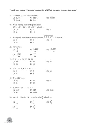4
Untuk soal nomor 21 sampai dengan 50, pilihlah jawaban yang paling tepat!
21.	 Nilai dari (3,01 – 2,89)2
adalah ....
(A)	1,4641			(C)	146,41			(E)	0,0144
(B)	14,641			(D)	1,44
22.	 Nilai n yang memenuhi persamaan
153n
+ 15–n
+ 154n
+ 157
= 15n – 3
adalah ....
(A)	–2				(C)	3				(E)	5
(B)	2				(D)	–3
23.	 Nilai yang memenuhi dari persamaan =7 7 7 .... n adalah ....
(A)	0				(C)	6				(E)	–6
(B)	–7				(D)	7
24.	(2–3
+ 32
)2
=
(A)	
81
64
				(C)	5.239
64
			(E)	−
5.239
64
(B)	 5.329
64
			(D)	243
64
25.	 6, 8, 10, 14, 18, 26, 34, 50, ....
(A)	66				(C)	55 				(E)	64
(B)	56				(D)	65
26.	 9, 5, 1, 2, 10, 6, 2, 3, 11, 7, ....
(A)	3				(C)	7				(E)	12
(B)	4				(D)	8
27.	 5,7,10,12,15, ....
(A)	13				(C)	15				(E)	17
(B)	14				(D)	16
28.	 1000 : 2 + 50 × 3 – 210 = ....
(A)	440				(C)	875 				(E)	1440
(B)	850				(D)	1240
29.	 ax + 3 = 6 dan bx + 2 = 4, maka nilai
a
b
adalah ....
(A)	
1
3
				(C)	
2
3
				(E)	
1
1
3
(B)	
1
2
				(D)	
1
1
2
 