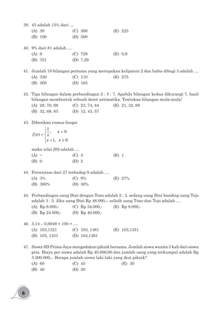 6
39.	 45 adalah 15% dari ....
(A)	30				(C)	300				(E)	225
(B)	100				(D)	500
40.	 9% dari 81 adalah ....
(A)	9				(C)	729				(E)	0,9
(B)	721				(D)	7,29
41.	 Jumlah 10 bilangan pertama yang merupakan kelipatan 2 dan habis dibagi 3 adalah ....
(A)	330				(C)	110 				(E)	275
(B)	300				(D)	165
42.	 Tiga bilangan dalam perbandingan 2 : 5 : 7. Apabila bilangan kedua dikurangi 7, hasil
bilangan membentuk sebuah deret aritmatika. Tentukan bilangan mula-mula!
(A)	 28, 70, 98		 (C)	 23, 74, 84		 (E)	 21, 32, 69
(B)	 32, 68, 83		 (D)	 12, 43, 57
43.	 Diberikan rumus fungsi

<
= 
 + ≥
1
, 0
( )
1, 0
x
f x x
x x
maka nilai f(0) adalah ....
(A)	~				(C)	3				(E)	1
(B)	0				(D)	2
44.	 Persentase dari 27 terhadap 9 adalah ....
(A)	3%				(C)	9% 				(E)	27%
(B)	300%			(D)	30%
45.	 Perbandingan uang Dini dengan Tono adalah 2 : 3, sedang uang Dini banding uang Tejo
adalah 3 : 5. Jika uang Dini Rp 48.000,-, selisih uang Tono dan Tejo adalah ....
(A)	 Rp 6.000,-		 (C)	 Rp 34.000,-		 (E)	 Rp 8.000,-
(B)	 Rp 24.000,-		 (D)	 Rp 40.000,-
46.	 3,14 – 0,0049 + 100 = ....
(A)	103,1321		 (C)	103, 1461		 (E)	103,1351
(B)	 103, 1331		 (D)	 103,1361		
47.	 Siswa SD Prima Jaya mengadakan piknik bersama. Jumlah siswa wanita 3 kali dari siswa
pria. Biaya per siswa adalah Rp 40.000,00 dan jumlah uang yang terkumpul adalah Rp
3.200.000,-. Berapa jumlah siswa laki-laki yang ikut piknik?
(A)	60				(C)	45					(E)	30
(B)	40				(D)	20
 