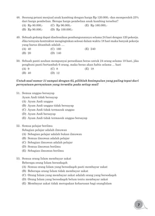 7
48.	 Seorang petani menjual anak kambing dengan harga Rp 120.000,- dan memperoleh 25%
dari harga pembelian. Berapa harga pembelian anak kambing tersebut?
(A)	 Rp 80.000,-		 (C)	 Rp 96.000,-			 (E)	 Rp 160.000,-
(B)	 Rp 90.000,-		 (D)	 Rp 100.000,-
49.	 Sebuah gedung dapat diselesaikan pembangunannya selama 24 hari dengan 120 pekerja.
Jika ternyata kontraktor menginginkan selesai dalam waktu 18 hari maka banyak pekerja
yang harus ditambah adalah ....
(A)	40				(C)	160 					(E)	240
(B)	20				(D)	140
50.	 Sebuah panti asuhan mempunyai persediaan beras untuk 24 orang selama 10 hari, jika
penghuni panti bertambah 6 orang, maka beras akan habis selama ... hari
(A)	9				(C)	8					(E)	18
(B)	40				(D)	12
Untuk soal nomor 51 sampai dengan 65, pilihlah kesimpulan yang paling tepat dari
pernyataan-pernyataan yang tersedia pada setiap soal!
51.	 Semua unggas bersayap
Ayam Andi tidak bersayap
(A)	 Ayam Andi unggas
(B)	 Ayam Andi unggas tidak bersayap
(C)	 Ayam Andi tidak termasuk unggas
(D)	 Ayam Andi bersayap
(E)	 Ayam Andi tidak termasuk unggas bersayap
52.	 Semua pelajar berilmu
Sebagian pelajar adalah ilmuwan
(A)	 Sebagian pelajar adalah bukan ilmuwan
(B)	 Semua ilmuwan adalah pelajar
(C)	 Sebagian ilmuwan adalah pelajar
(D)	 Semua ilmuwan berilmu
(E)	 Sebagian ilmuwan berilmu
53.	 Semua orang Islam membayar zakat
Beberapa orang Islam bersodaqoh
(A)	 Semua orang Islam yang bersodaqoh pasti membayar zakat
(B)	 Beberapa orang Islam tidak membayar zakat
(C)	 Orang Islam yang membayar zakat adalah orang yang bersodaqoh
(D)	 Orang Islam yang bersodaqoh belum tentu membayar zakat
(E)	 Membayar zakat tidak merupakan keharusan bagi orangIslam
 
